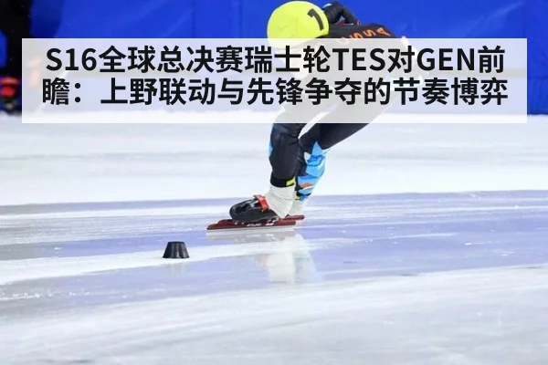 S16全球总决赛瑞士轮TES对GEN前瞻：上野联动与先锋争夺的节奏博弈
